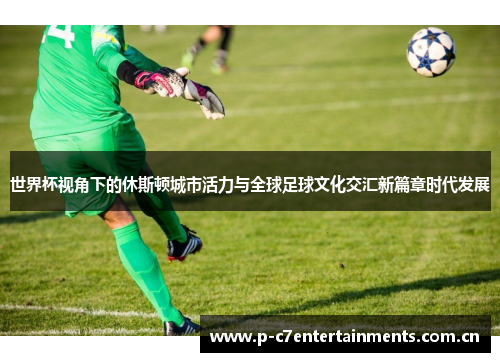 世界杯视角下的休斯顿城市活力与全球足球文化交汇新篇章时代发展 世界杯视角下的休斯顿城市活力与全球足球文化交汇新篇章时代发展