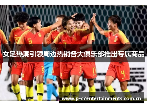 女足热潮引领周边热销各大俱乐部推出专属商品